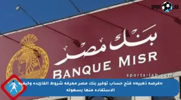«فرصة ذهبية» فتح حساب توفير بنك مصر معرفة شروط الفائدة وكيفية الاستفادة منها بسهولة